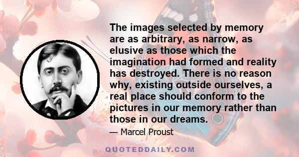 The images selected by memory are as arbitrary, as narrow, as elusive as those which the imagination had formed and reality has destroyed. There is no reason why, existing outside ourselves, a real place should conform