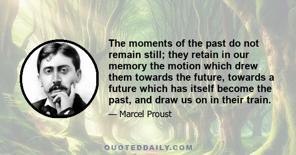 The moments of the past do not remain still; they retain in our memory the motion which drew them towards the future, towards a future which has itself become the past, and draw us on in their train.