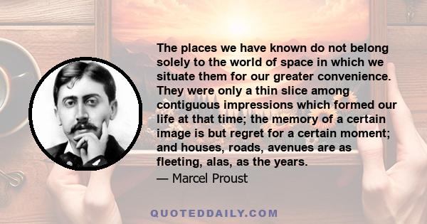 The places we have known do not belong solely to the world of space in which we situate them for our greater convenience. They were only a thin slice among contiguous impressions which formed our life at that time; the