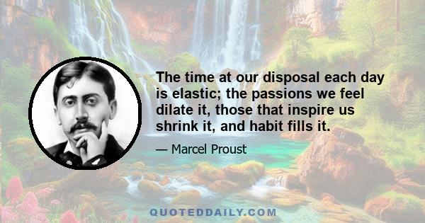 The time at our disposal each day is elastic; the passions we feel dilate it, those that inspire us shrink it, and habit fills it.