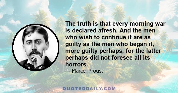 The truth is that every morning war is declared afresh. And the men who wish to continue it are as guilty as the men who began it, more guilty perhaps, for the latter perhaps did not foresee all its horrors.