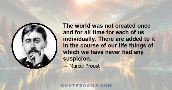 The world was not created once and for all time for each of us individually. There are added to it in the course of our life things of which we have never had any suspicion.