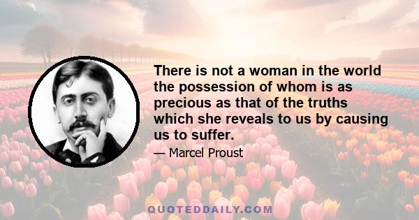 There is not a woman in the world the possession of whom is as precious as that of the truths which she reveals to us by causing us to suffer.