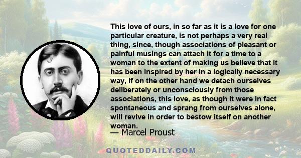 This love of ours, in so far as it is a love for one particular creature, is not perhaps a very real thing, since, though associations of pleasant or painful musings can attach it for a time to a woman to the extent of