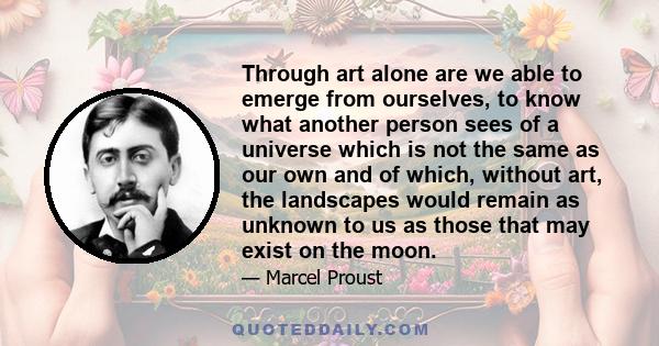 Through art alone are we able to emerge from ourselves, to know what another person sees of a universe which is not the same as our own and of which, without art, the landscapes would remain as unknown to us as those