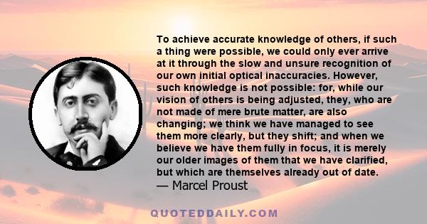 To achieve accurate knowledge of others, if such a thing were possible, we could only ever arrive at it through the slow and unsure recognition of our own initial optical inaccuracies. However, such knowledge is not