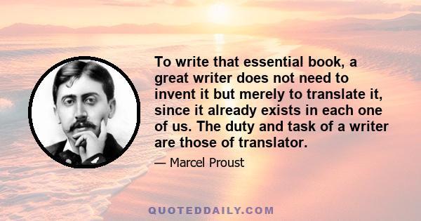 To write that essential book, a great writer does not need to invent it but merely to translate it, since it already exists in each one of us. The duty and task of a writer are those of translator.