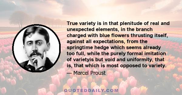 True variety is in that plenitude of real and unexpected elements, in the branch charged with blue flowers thrusting itself, against all expectations, from the springtime hedge which seems already too full, while the