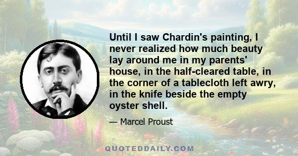 Until I saw Chardin's painting, I never realized how much beauty lay around me in my parents' house, in the half-cleared table, in the corner of a tablecloth left awry, in the knife beside the empty oyster shell.