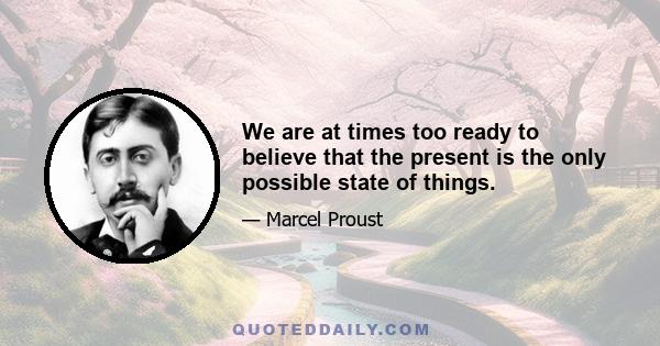 We are at times too ready to believe that the present is the only possible state of things.