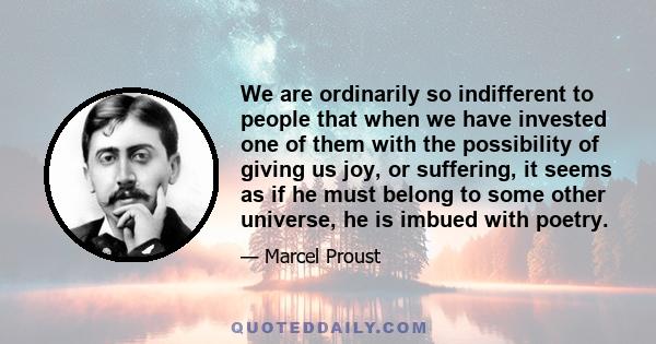 We are ordinarily so indifferent to people that when we have invested one of them with the possibility of giving us joy, or suffering, it seems as if he must belong to some other universe, he is imbued with poetry.