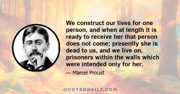 We construct our lives for one person, and when at length it is ready to receive her that person does not come; presently she is dead to us, and we live on, prisoners within the walls which were intended only for her.