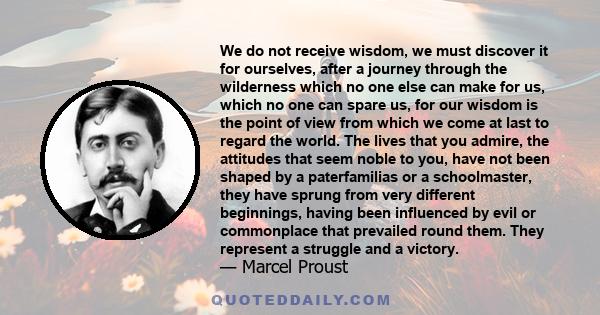 We do not receive wisdom, we must discover it for ourselves, after a journey through the wilderness which no one else can make for us, which no one can spare us, for our wisdom is the point of view from which we come at 