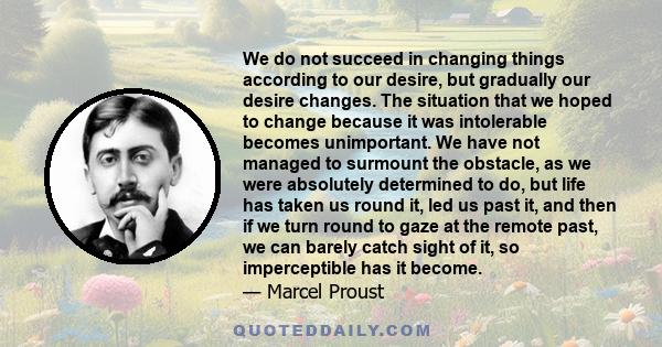 We do not succeed in changing things according to our desire, but gradually our desire changes. The situation that we hoped to change because it was intolerable becomes unimportant. We have not managed to surmount the