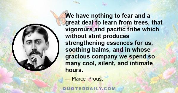 We have nothing to fear and a great deal to learn from trees, that vigorours and pacific tribe which without stint produces strengthening essences for us, soothing balms, and in whose gracious company we spend so many