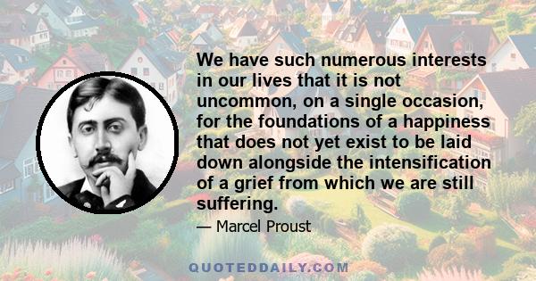 We have such numerous interests in our lives that it is not uncommon, on a single occasion, for the foundations of a happiness that does not yet exist to be laid down alongside the intensification of a grief from which