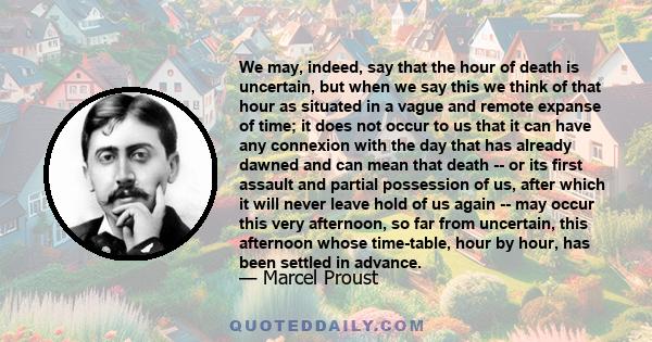 We may, indeed, say that the hour of death is uncertain, but when we say this we think of that hour as situated in a vague and remote expanse of time; it does not occur to us that it can have any connexion with the day