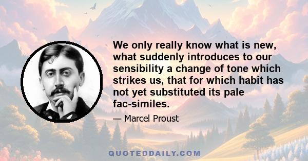 We only really know what is new, what suddenly introduces to our sensibility a change of tone which strikes us, that for which habit has not yet substituted its pale fac-similes.