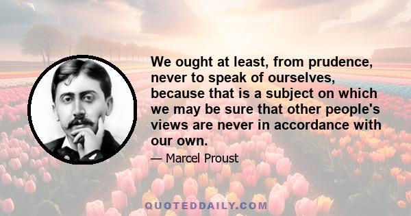 We ought at least, from prudence, never to speak of ourselves, because that is a subject on which we may be sure that other people's views are never in accordance with our own.