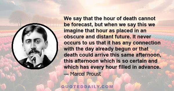 We say that the hour of death cannot be forecast, but when we say this we imagine that hour as placed in an obscure and distant future. It never occurs to us that it has any connection with the day already begun or that 