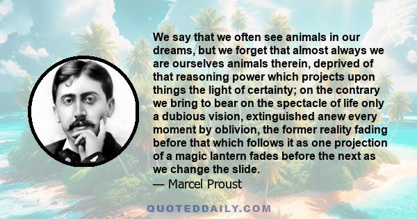 We say that we often see animals in our dreams, but we forget that almost always we are ourselves animals therein, deprived of that reasoning power which projects upon things the light of certainty; on the contrary we