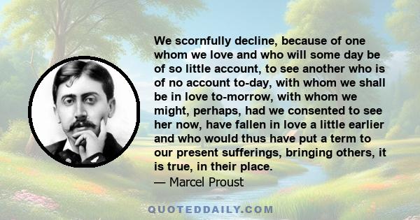 We scornfully decline, because of one whom we love and who will some day be of so little account, to see another who is of no account to-day, with whom we shall be in love to-morrow, with whom we might, perhaps, had we