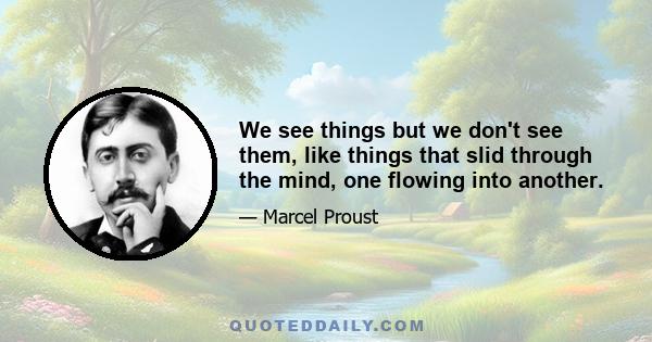 We see things but we don't see them, like things that slid through the mind, one flowing into another.