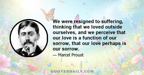 We were resigned to suffering, thinking that we loved outside ourselves, and we perceive that our love is a function of our sorrow, that our love perhaps is our sorrow.