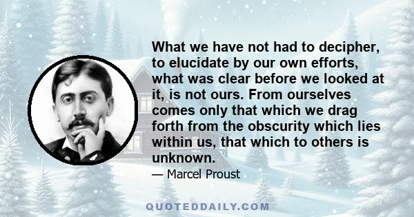 What we have not had to decipher, to elucidate by our own efforts, what was clear before we looked at it, is not ours. From ourselves comes only that which we drag forth from the obscurity which lies within us, that