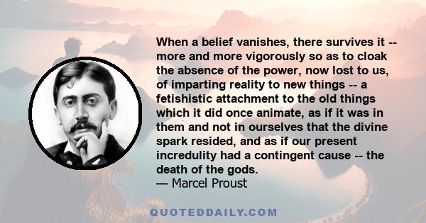 When a belief vanishes, there survives it -- more and more vigorously so as to cloak the absence of the power, now lost to us, of imparting reality to new things -- a fetishistic attachment to the old things which it