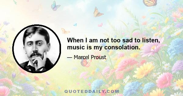 When I am not too sad to listen, music is my consolation.