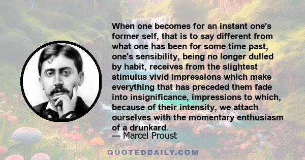 When one becomes for an instant one's former self, that is to say different from what one has been for some time past, one's sensibility, being no longer dulled by habit, receives from the slightest stimulus vivid