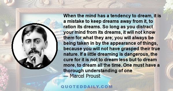 When the mind has a tendency to dream, it is a mistake to keep dreams away from it, to ration its dreams. So long as you distract your mind from its dreams, it will not know them for what they are; you will always be