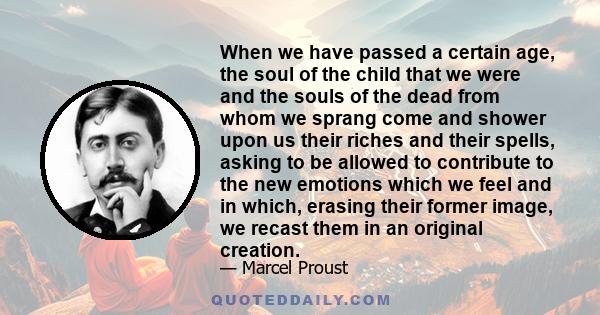 When we have passed a certain age, the soul of the child that we were and the souls of the dead from whom we sprang come and shower upon us their riches and their spells, asking to be allowed to contribute to the new