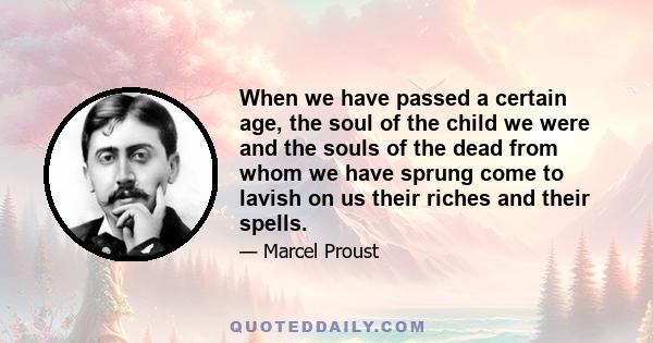 When we have passed a certain age, the soul of the child we were and the souls of the dead from whom we have sprung come to lavish on us their riches and their spells.