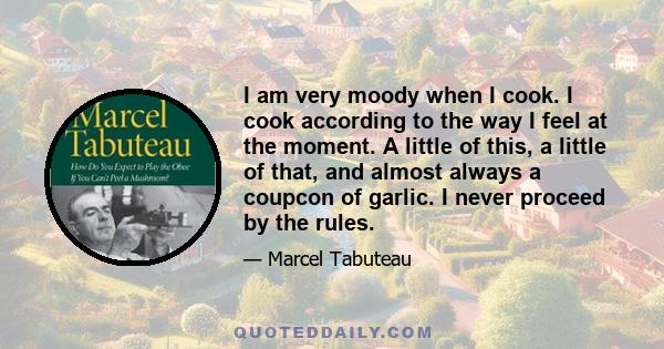 I am very moody when I cook. I cook according to the way I feel at the moment. A little of this, a little of that, and almost always a coupcon of garlic. I never proceed by the rules.