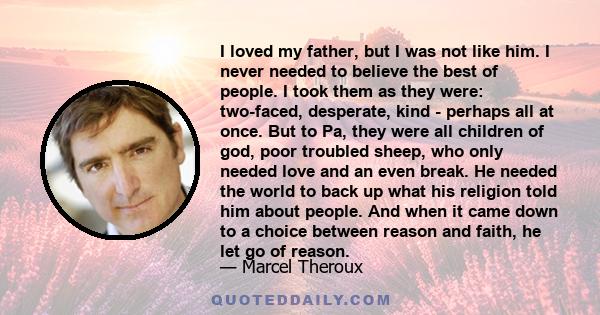 I loved my father, but I was not like him. I never needed to believe the best of people. I took them as they were: two-faced, desperate, kind - perhaps all at once. But to Pa, they were all children of god, poor