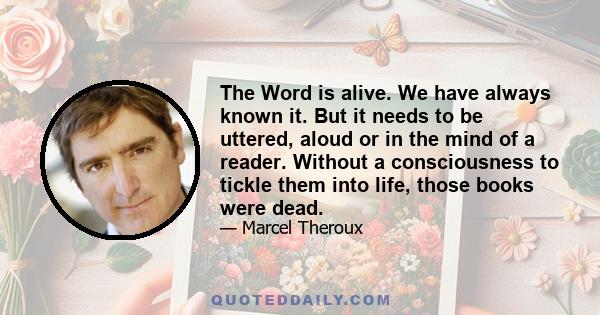 The Word is alive. We have always known it. But it needs to be uttered, aloud or in the mind of a reader. Without a consciousness to tickle them into life, those books were dead.