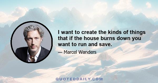 I want to create the kinds of things that if the house burns down you want to run and save.