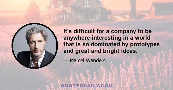 It's difficult for a company to be anywhere interesting in a world that is so dominated by prototypes and great and bright ideas.