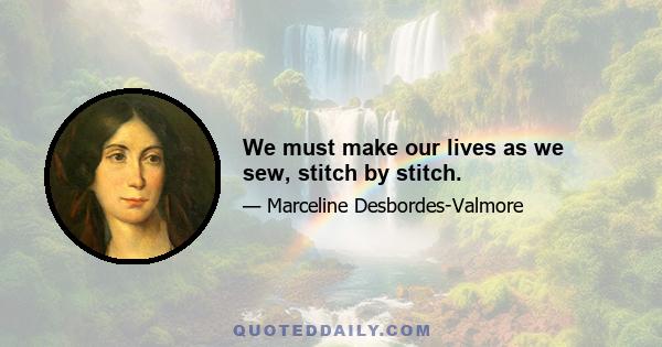 We must make our lives as we sew, stitch by stitch.