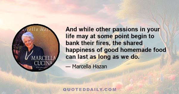And while other passions in your life may at some point begin to bank their fires, the shared happiness of good homemade food can last as long as we do.