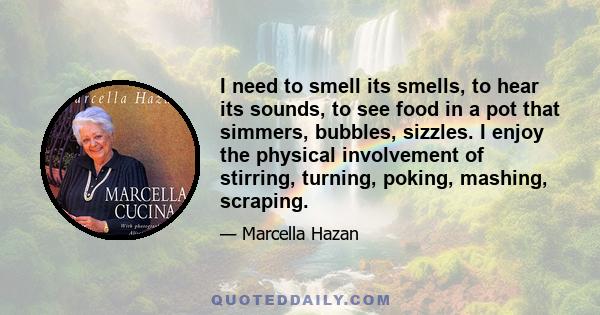 I need to smell its smells, to hear its sounds, to see food in a pot that simmers, bubbles, sizzles. I enjoy the physical involvement of stirring, turning, poking, mashing, scraping.