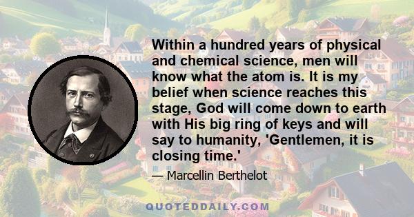 Within a hundred years of physical and chemical science, men will know what the atom is. It is my belief when science reaches this stage, God will come down to earth with His big ring of keys and will say to humanity,