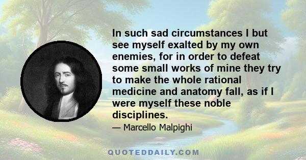 In such sad circumstances I but see myself exalted by my own enemies, for in order to defeat some small works of mine they try to make the whole rational medicine and anatomy fall, as if I were myself these noble