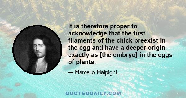 It is therefore proper to acknowledge that the first filaments of the chick preexist in the egg and have a deeper origin, exactly as [the embryo] in the eggs of plants.