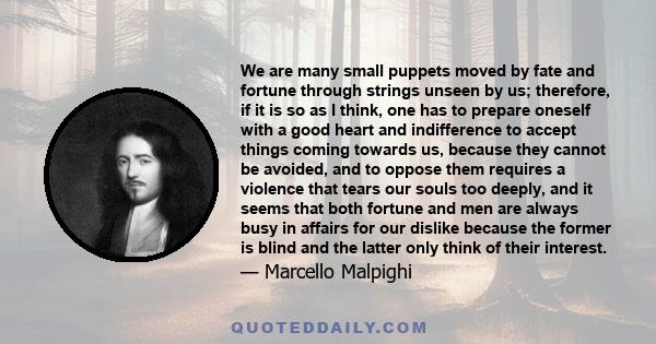 We are many small puppets moved by fate and fortune through strings unseen by us; therefore, if it is so as I think, one has to prepare oneself with a good heart and indifference to accept things coming towards us,