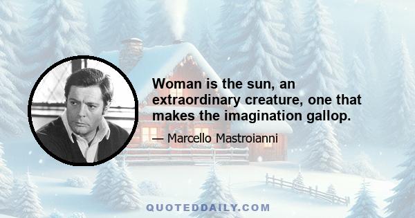 Woman is the sun, an extraordinary creature, one that makes the imagination gallop.