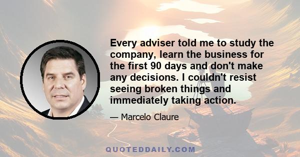 Every adviser told me to study the company, learn the business for the first 90 days and don't make any decisions. I couldn't resist seeing broken things and immediately taking action.