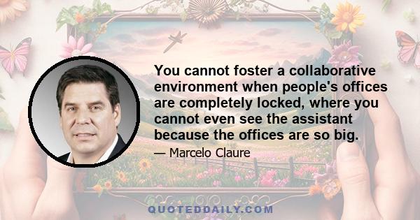 You cannot foster a collaborative environment when people's offices are completely locked, where you cannot even see the assistant because the offices are so big.